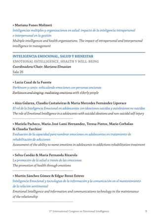 • mariana funes molineri
Inteligencias múltiples y organizaciones en salud: impacto de la inteligencia intrapersonal
e interpersonal en la gestión
Multiple intelligences and health organizations. The impact of intrapersonal and interpersonal
intelligence in management
inteLigenCiA emoCionAL, sALUD y BienestAr
emotionAL inteLLigenCe, HeALtH y WeLL-Being
Coordinadora/Chair: Mariana Elmasian
Sala 26
• Lucía Casal de la fuente
Parkinson y canto: vehiculando emociones con personas ancianas
Parkinson and singing: mediating emotions with elderly people
• Aixa galarza, Claudia Castañeiras & maría mercedes fernández Liporace
El rol de la Inteligencia Emocional en adolescentes con ideaciones suicidas y autolesiones no suicidas
The role of Emotional Intelligence in a adolescents with suicidal ideations and non-suicidal self-injury
• mariela Pacheco, maria josé Lami Hernandez, teresa Pintos, mario Corbalan
& Claudia tarchini
Evaluación de la capacidad para nombrar emociones en adolescentes en tratamiento de
rehabilitación de adicciones
Assessment of the ability to name emotions in adolescents in addictions rehabilitation treatment
• selva Candás & maría fernanda rivarola
La promoción de la salud a través de las emociones
The promotion of health through emotions
• martín sánchez gómez & edgar Bresó esteve
Inteligencia Emocional y tecnologías de la información y la comunicación en el mantenimiento
de la relación sentimental
Emotional Intelligence and information and communications technology in the maintenance
of the relationship
95th
International Congress on Emotional Intelligence
 