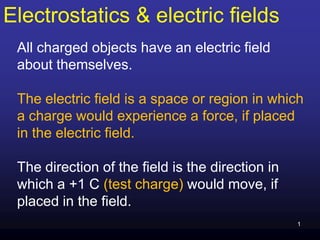 Electrostatics & electric fields
All charged objects have an electric field
about themselves.
The electric field is a space or region in which
a charge would experience a force, if placed
in the electric field.
The direction of the field is the direction in
which a +1 C (test charge) would move, if
placed in the field.
1
 