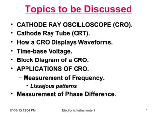 Topics to be Discussed
•   CATHODE RAY OSCILLOSCOPE (CRO).
                                  (CRO)
•   Cathode Ray Tube (CRT).
•   How a CRO Displays Waveforms.
•   Time-base Voltage.
•   Block Diagram of a CRO.
•   APPLICATIONS OF CRO.
     – Measurement of Frequency.
           • Lissajous patterns
• Measurement of Phase Difference.
                       Difference

17-03-13 12:04 PM        Electronic Instruments-1   1
 