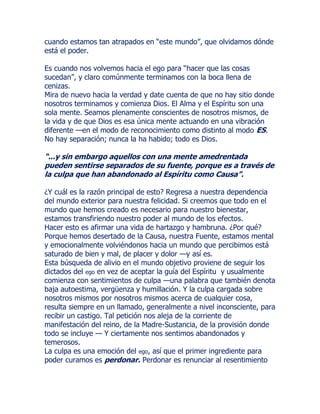 cuando estamos tan atrapados en “este mundo”, que olvidamos dónde
está el poder.
Es cuando nos volvemos hacia el ego para “hacer que las cosas
sucedan”, y claro comúnmente terminamos con la boca llena de
cenizas.
Mira de nuevo hacia la verdad y date cuenta de que no hay sitio donde
nosotros terminamos y comienza Dios. El Alma y el Espíritu son una
sola mente. Seamos plenamente conscientes de nosotros mismos, de
la vida y de que Dios es esa única mente actuando en una vibración
diferente —en el modo de reconocimiento como distinto al modo ES.
No hay separación; nunca la ha habido; todo es Dios.
“...y sin embargo aquellos con una mente amedrentada
pueden sentirse separados de su fuente, porque es a través de
la culpa que han abandonado al Espíritu como Causa”.
¿Y cuál es la razón principal de esto? Regresa a nuestra dependencia
del mundo exterior para nuestra felicidad. Si creemos que todo en el
mundo que hemos creado es necesario para nuestro bienestar,
estamos transfiriendo nuestro poder al mundo de los efectos.
Hacer esto es afirmar una vida de hartazgo y hambruna. ¿Por qué?
Porque hemos desertado de la Causa, nuestra Fuente, estamos mental
y emocionalmente volviéndonos hacia un mundo que percibimos está
saturado de bien y mal, de placer y dolor —y así es.
Esta búsqueda de alivio en el mundo objetivo proviene de seguir los
dictados del ego en vez de aceptar la guía del Espíritu y usualmente
comienza con sentimientos de culpa —una palabra que también denota
baja autoestima, vergüenza y humillación. Y la culpa cargada sobre
nosotros mismos por nosotros mismos acerca de cualquier cosa,
resulta siempre en un llamado, generalmente a nivel inconsciente, para
recibir un castigo. Tal petición nos aleja de la corriente de
manifestación del reino, de la Madre-Sustancia, de la provisión donde
todo se incluye — Y ciertamente nos sentimos abandonados y
temerosos.
La culpa es una emoción del ego, así que el primer ingrediente para
poder curamos es perdonar. Perdonar es renunciar al resentimiento
 