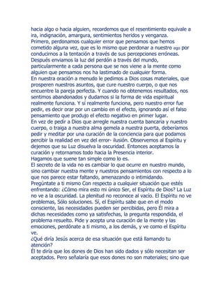 hacia algo o hacia alguien, recordemos que el resentimiento equivale a
ira, indignación, amargura, sentimientos heridos y venganza.
Primero, perdonamos cualquier error que pensamos que hemos
cometido alguna vez, que es lo mismo que perdonar a nuestro ego por
conducirnos a la tentación a través de sus percepciones erróneas.
Después enviamos la luz del perdón a través del mundo,
particularmente a cada persona que se nos viene a la mente como
alguien que pensamos nos ha lastimado de cualquier forma.
En nuestra oración a menudo le pedimos a Dios cosas materiales, que
prosperen nuestros asuntos, que cure nuestro cuerpo, o que nos
encuentre la pareja perfecta. Y cuando no obtenemos resultados, nos
sentimos abandonados y dudamos si la forma de vida espiritual
realmente funciona. Y sí realmente funciona, pero nuestro error fue
pedir, es decir orar por un cambio en el efecto, ignorando así el falso
pensamiento que produjo el efecto negativo en primer lugar.
En vez de pedir a Dios que arregle nuestra cuenta bancaria y nuestro
cuerpo, o traiga a nuestra alma gemela a nuestra puerta, deberíamos
pedir y meditar por una curación de la conciencia para que podamos
percibir la realidad en vez del error- ilusión. Observemos al Espíritu y
dejemos que su Luz disuelva la oscuridad. Entonces aceptamos la
curación y retornamos todo hacia la Presencia interior.
Hagamos que suene tan simple como lo es.
El secreto de la vida no es cambiar lo que ocurre en nuestro mundo,
sino cambiar nuestra mente y nuestros pensamientos con respecto a lo
que nos parece estar faltando, amenazando o intimidando.
Pregúntate a ti mismo Con respecto a cualquier situación que estés
enfrentando: ¿Cómo mira esto mi único Ser, el Espíritu de Dios? La Luz
no ve a la oscuridad. La plenitud no reconoce al vacío. El Espíritu no ve
problemas, Sólo soluciones. Sí, el Espíritu sabe que en el modo
consciente, las necesidades pueden ser percibidas, pero Él mira a
dichas necesidades como ya satisfechas, la pregunta respondida, el
problema resuelto. Pide y acepta una curación de la mente y las
emociones, perdónate a ti mismo, a los demás, y ve como el Espíritu
ve.
¿Qué diría Jesús acerca de esa situación que está llamando tu
atención?
Él te diría que los dones de Dios han sido dados y sólo necesitan ser
aceptados. Pero señalaría que esos dones no son materiales; sino que
 