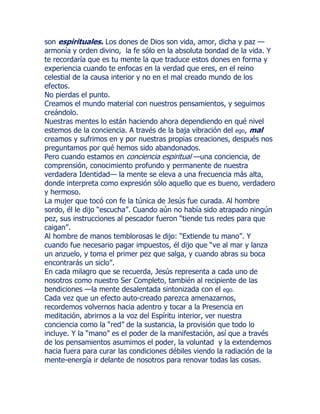son espirituales. Los dones de Dios son vida, amor, dicha y paz —
armonía y orden divino, la fe sólo en la absoluta bondad de la vida. Y
te recordaría que es tu mente la que traduce estos dones en forma y
experiencia cuando te enfocas en la verdad que eres, en el reino
celestial de la causa interior y no en el mal creado mundo de los
efectos.
No pierdas el punto.
Creamos el mundo material con nuestros pensamientos, y seguimos
creándolo.
Nuestras mentes lo están haciendo ahora dependiendo en qué nivel
estemos de la conciencia. A través de la baja vibración del ego, mal
creamos y sufrimos en y por nuestras propias creaciones, después nos
preguntamos por qué hemos sido abandonados.
Pero cuando estamos en conciencia espiritual —una conciencia, de
comprensión, conocimiento profundo y permanente de nuestra
verdadera Identidad— la mente se eleva a una frecuencia más alta,
donde interpreta como expresión sólo aquello que es bueno, verdadero
y hermoso.
La mujer que tocó con fe la túnica de Jesús fue curada. Al hombre
sordo, él le dijo “escucha”. Cuando aún no había sido atrapado ningún
pez, sus instrucciones al pescador fueron “tiende tus redes para que
caigan”.
Al hombre de manos temblorosas le dijo: “Extiende tu mano”. Y
cuando fue necesario pagar impuestos, él dijo que “ve al mar y lanza
un anzuelo, y toma el primer pez que salga, y cuando abras su boca
encontrarás un siclo”.
En cada milagro que se recuerda, Jesús representa a cada uno de
nosotros como nuestro Ser Completo, también al recipiente de las
bendiciones —la mente desalentada sintonizada con el ego.
Cada vez que un efecto auto-creado parezca amenazarnos,
recordemos volvernos hacia adentro y tocar a la Presencia en
meditación, abrirnos a la voz del Espíritu interior, ver nuestra
conciencia como la “red” de la sustancia, la provisión que todo lo
incluye. Y la “mano” es el poder de la manifestación, así que a través
de los pensamientos asumimos el poder, la voluntad y la extendemos
hacia fuera para curar las condiciones débiles viendo la radiación de la
mente-energía ir delante de nosotros para renovar todas las cosas.
 