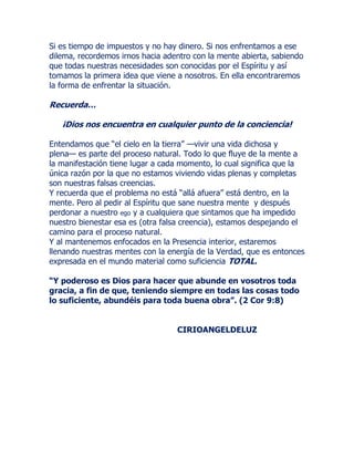 Si es tiempo de impuestos y no hay dinero. Si nos enfrentamos a ese
dilema, recordemos irnos hacia adentro con la mente abierta, sabiendo
que todas nuestras necesidades son conocidas por el Espíritu y así
tomamos la primera idea que viene a nosotros. En ella encontraremos
la forma de enfrentar la situación.
Recuerda…
¡Dios nos encuentra en cualquier punto de la conciencia!
Entendamos que “el cielo en la tierra” —vivir una vida dichosa y
plena— es parte del proceso natural. Todo lo que fluye de la mente a
la manifestación tiene lugar a cada momento, lo cual significa que la
única razón por la que no estamos viviendo vidas plenas y completas
son nuestras falsas creencias.
Y recuerda que el problema no está “allá afuera” está dentro, en la
mente. Pero al pedir al Espíritu que sane nuestra mente y después
perdonar a nuestro ego y a cualquiera que sintamos que ha impedido
nuestro bienestar esa es (otra falsa creencia), estamos despejando el
camino para el proceso natural.
Y al mantenemos enfocados en la Presencia interior, estaremos
llenando nuestras mentes con la energía de la Verdad, que es entonces
expresada en el mundo material como suficiencia TOTAL.
“Y poderoso es Dios para hacer que abunde en vosotros toda
gracia, a fin de que, teniendo siempre en todas las cosas todo
lo suficiente, abundéis para toda buena obra”. (2 Cor 9:8)
CIRIOANGELDELUZ
 