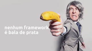 nenhum framework
é bala de prata
 