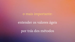 o mais importante:
entender os valores ágeis
por trás dos métodos
 