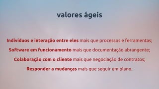 valores ágeis
Indivíduos e interação entre eles mais que processos e ferramentas;
Software em funcionamento mais que documentação abrangente;
Colaboração com o cliente mais que negociação de contratos;
Responder a mudanças mais que seguir um plano.
 