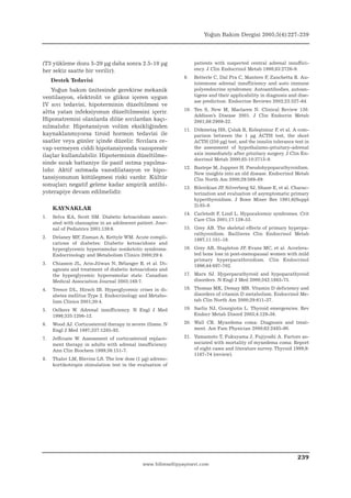 Yoğun Bakım Dergisi 2005;5(4):227-239




(T3 yükleme dozu 5-20 µg daha sonra 2.5-10 µg                     patients with suspected central adrenal insuffici-
her sekiz saatte bir verilir).                                    ency. J Clin Endocrinol Metab 1998;83:2726-9.
                                                             9.   Betterle C, Dal Pra C, Mantero F, Zanchetta R. Au-
     Destek Tedavisi                                              toimmune adrenal insufficiency and auto immune
    Yoğun bakım ünitesinde gerekirse mekanik                      polyendocrine syndromes: Autoantibodies, autoan-
ventilasyon, elektrolit ve glikoz içeren uygun                    tigens and their applicability in diagnosis and dise-
                                                                  ase prediction. Endocrine Reviews 2002;23:327-64.
IV sıvı tedavisi, hipoterminin düzeltilmesi ve
                                                             10. Ten S, New M, Maclaren N. Clinical Review 130.
altta yatan infeksiyonun düzeltilmesini içerir.
                                                                 Addison’s Disease 2001. J Clin Endocrin Metab
Hiponatremisi olanlarda dilüe sıvılardan kaçı-                   2001;86:2909-22.
nılmalıdır. Hipotansiyon volüm eksikliğinden
                                                             11. Dökmetaş HS, Çolak R, Keleştimur F, et al. A com-
kaynaklanmıyorsa tiroid hormon tedavisi ile                      parison between the 1 µg ACTH test, the short
saatler veya günler içinde düzelir. Sıvılara ce-                 ACTH (250 µg) test, and the insulin tolerance test in
vap vermeyen ciddi hipotansiyonda vazopresör                     the assessment of hypothalamo-pituitary-adrenal
ilaçlar kullanılabilir. Hipoterminin düzeltilme-                 axis immediately after pituitary surgery. J Clin En-
                                                                 docrinol Metab 2000;85:10:3713-9.
sinde sıcak battaniye ile pasif ısıtma yapılma-
                                                             12. Bastepe M, Juppner H. Pseudohypoparathyroidism.
lıdır. Aktif ısıtmada vazodilatasyon ve hipo-
                                                                 New insights into an old disease. Endocrinol Metab
tansiyonunun kötüleşmesi riski vardır. Kültür                    Clin North Am 2000;29:569-89.
sonuçları negatif gelene kadar ampirik antibi-
                                                             13. Bilezikian JP, Silverberg SJ, Shane E, et al. Charac-
yoterapiye devam edilmelidir.                                    terization and evaluation of asymptomatic primary
                                                                 hyperthyroidism. J Bone Miner Res 1991;6(Suppl
                                                                 2):85-9.
     KAYNAKLAR
                                                             14. Carlstedt F, Lind L. Hypocalcemic syndromes. Crit
1.   Selva KA, Scott SM. Diabetic ketoacidosis associ-
                                                                 Care Clin 2001;17:139-53.
     ated with olanzapine in an adolescent patient. Jour-
     nal of Pediatrics 2001;138:6.                           15. Grey AB. The skeletal effects of primary hyperpa-
                                                                 rathyroidism. Baillieres Clin Endocrinol Metab
2.   Delaney MF, Zisman A, Kettyle WM. Acute compli-
                                                                 1997;11:101-16.
     cations of diabetes: Diabetic ketoacidosis and
     hyperglycemic hyperosmolar nonketotic syndrome.         16. Grey AB, Stapleton JP, Evans MC, et al. Accelera-
     Endocrinology and Metabolism Clinics 2000;29:4.             ted bone loss in post-menopausal women with mild
                                                                 primary hyperparathroidism. Clin Endocrinol
3.   Chiasson JL, Aris-Jilwan N, Bélanger R, et al. Di-          1996;44:697-702.
     agnosis and treatment of diabetic ketoacidosis and
     the hyperglycemic hyperosmolar state. Canadian          17. Marx SJ. Hyperparathyroid and hypoparathyroid
     Medical Association Journal 2003;168:7.                     disorders. N Engl J Med 2000;342:1863-75.

4.   Trence DL, Hirsch IB. Hyperglycemic crises in di-       18. Thomas MK, Demay MB. Vitamin D deficiency and
     abetes mellitus Type 2. Endocrinology and Metabo-           disorders of vitamin D metabolism. Endocrinol Me-
     lism Clinics 2001;30:4.                                     tab Clin North Am 2000;29:611-27.

5.   Oelkers W. Adrenal insufficiency. N Engl J Med          19. Sarlis NJ, Gourgiotis L. Thyroid emergencies. Rev
     1996;335:1206-12.                                           Endocr Metab Disord 2003;4:129-36.

6.   Wood AJ. Corticosteroid therapy in severe illness. N    20. Wall CR. Myxedema coma: Diagnosis and treat-
     Engl J Med 1997;337:1285-92.                                ment. Am Fam Physician 2000;62:2485-90.

7.   Jeffcoate W. Assessment of corticosteroid replace-      21. Yamamoto T, Fukuyama J, Fujiyoshi A. Factors as-
     ment therapy in adults with adrenal insufficiency.          sociated with mortality of myxedema coma: Report
     Ann Clin Biochem 1999;36:151-7.                             of eight cases and literature survey. Thyroid 1999;9:
                                                                 1167-74 (review).
8.   Thaler LM, Blevins LS. The low dose (1 µg) adreno-
     kortikotropin stimulation test in the evaluation of




                                                                                                                 239
                                             www.bilimseltipyayinevi.com
 