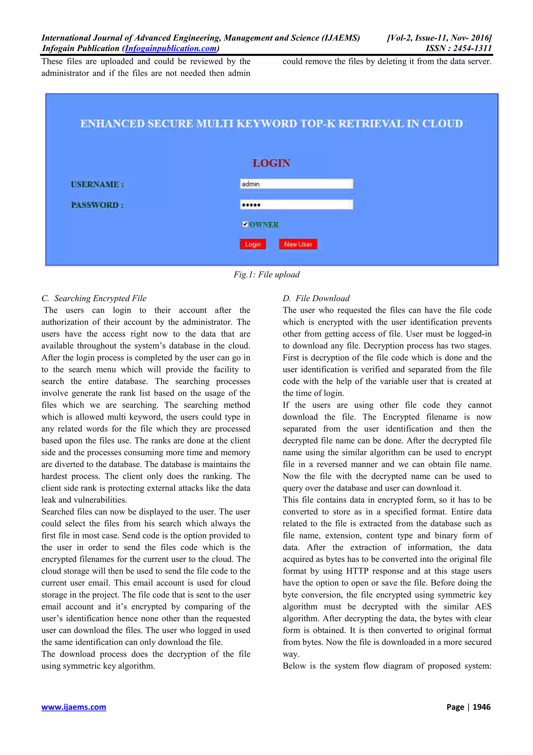 International Journal of Advanced Engineering, Management and Science (IJAEMS) [Vol-2, Issue-11, Nov- 2016]
Infogain Publication (Infogainpublication.com) ISSN : 2454-1311
www.ijaems.com Page | 1946
These files are uploaded and could be reviewed by the
administrator and if the files are not needed then admin
could remove the files by deleting it from the data server.
Fig.1: File upload
C. Searching Encrypted File
The users can login to their account after the
authorization of their account by the administrator. The
users have the access right now to the data that are
available throughout the system’s database in the cloud.
After the login process is completed by the user can go in
to the search menu which will provide the facility to
search the entire database. The searching processes
involve generate the rank list based on the usage of the
files which we are searching. The searching method
which is allowed multi keyword, the users could type in
any related words for the file which they are processed
based upon the files use. The ranks are done at the client
side and the processes consuming more time and memory
are diverted to the database. The database is maintains the
hardest process. The client only does the ranking. The
client side rank is protecting external attacks like the data
leak and vulnerabilities.
Searched files can now be displayed to the user. The user
could select the files from his search which always the
first file in most case. Send code is the option provided to
the user in order to send the files code which is the
encrypted filenames for the current user to the cloud. The
cloud storage will then be used to send the file code to the
current user email. This email account is used for cloud
storage in the project. The file code that is sent to the user
email account and it’s encrypted by comparing of the
user’s identification hence none other than the requested
user can download the files. The user who logged in used
the same identification can only download the file.
The download process does the decryption of the file
using symmetric key algorithm.
D. File Download
The user who requested the files can have the file code
which is encrypted with the user identification prevents
other from getting access of file. User must be logged-in
to download any file. Decryption process has two stages.
First is decryption of the file code which is done and the
user identification is verified and separated from the file
code with the help of the variable user that is created at
the time of login.
If the users are using other file code they cannot
download the file. The Encrypted filename is now
separated from the user identification and then the
decrypted file name can be done. After the decrypted file
name using the similar algorithm can be used to encrypt
file in a reversed manner and we can obtain file name.
Now the file with the decrypted name can be used to
query over the database and user can download it.
This file contains data in encrypted form, so it has to be
converted to store as in a specified format. Entire data
related to the file is extracted from the database such as
file name, extension, content type and binary form of
data. After the extraction of information, the data
acquired as bytes has to be converted into the original file
format by using HTTP response and at this stage users
have the option to open or save the file. Before doing the
byte conversion, the file encrypted using symmetric key
algorithm must be decrypted with the similar AES
algorithm. After decrypting the data, the bytes with clear
form is obtained. It is then converted to original format
from bytes. Now the file is downloaded in a more secured
way.
Below is the system flow diagram of proposed system:
 
