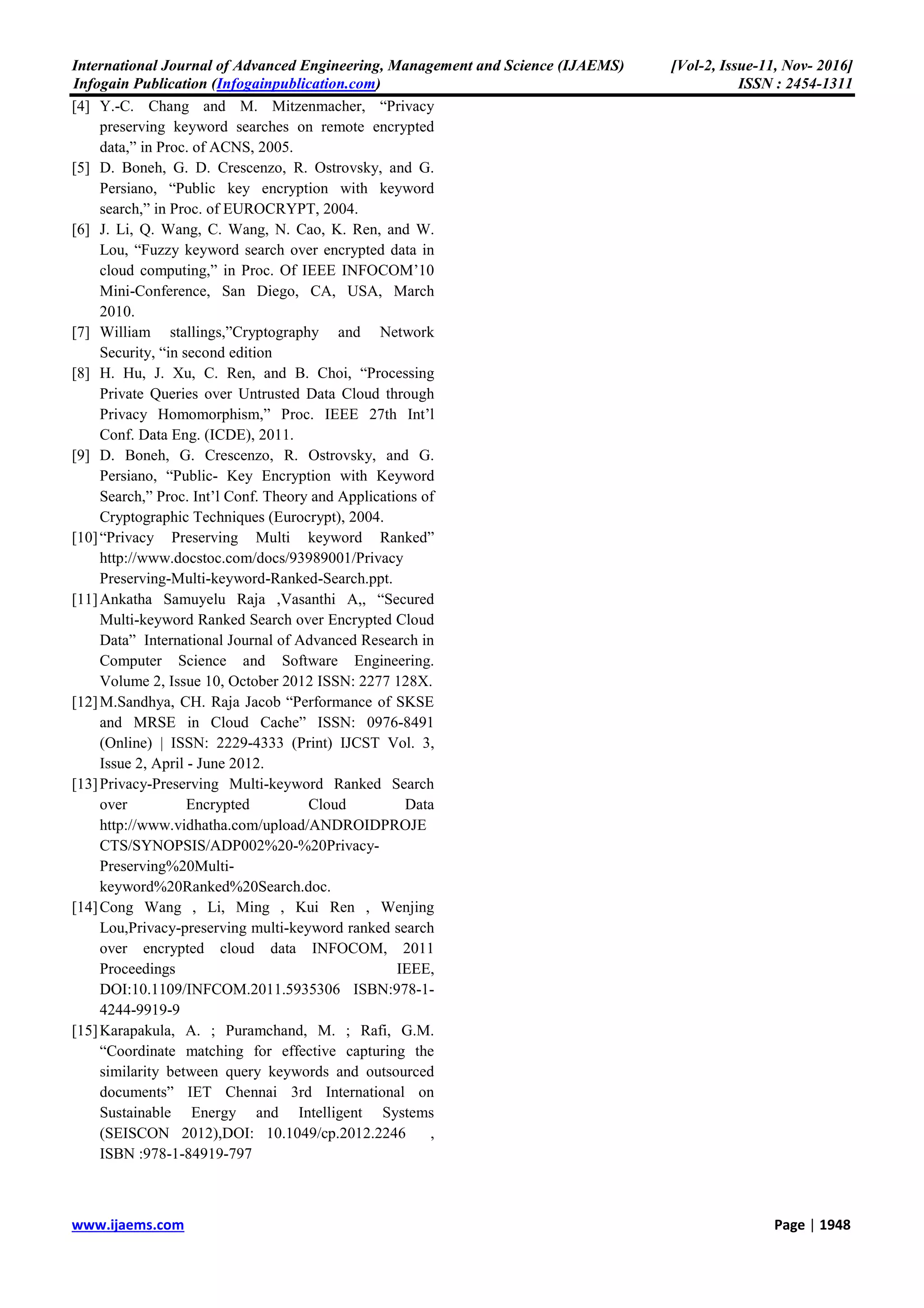International Journal of Advanced Engineering, Management and Science (IJAEMS) [Vol-2, Issue-11, Nov- 2016]
Infogain Publication (Infogainpublication.com) ISSN : 2454-1311
www.ijaems.com Page | 1948
[4] Y.-C. Chang and M. Mitzenmacher, “Privacy
preserving keyword searches on remote encrypted
data,” in Proc. of ACNS, 2005.
[5] D. Boneh, G. D. Crescenzo, R. Ostrovsky, and G.
Persiano, “Public key encryption with keyword
search,” in Proc. of EUROCRYPT, 2004.
[6] J. Li, Q. Wang, C. Wang, N. Cao, K. Ren, and W.
Lou, “Fuzzy keyword search over encrypted data in
cloud computing,” in Proc. Of IEEE INFOCOM’10
Mini-Conference, San Diego, CA, USA, March
2010.
[7] William stallings,”Cryptography and Network
Security, “in second edition
[8] H. Hu, J. Xu, C. Ren, and B. Choi, “Processing
Private Queries over Untrusted Data Cloud through
Privacy Homomorphism,” Proc. IEEE 27th Int’l
Conf. Data Eng. (ICDE), 2011.
[9] D. Boneh, G. Crescenzo, R. Ostrovsky, and G.
Persiano, “Public- Key Encryption with Keyword
Search,” Proc. Int’l Conf. Theory and Applications of
Cryptographic Techniques (Eurocrypt), 2004.
[10]“Privacy Preserving Multi keyword Ranked”
http://www.docstoc.com/docs/93989001/Privacy
Preserving-Multi-keyword-Ranked-Search.ppt.
[11]Ankatha Samuyelu Raja ,Vasanthi A,, “Secured
Multi-keyword Ranked Search over Encrypted Cloud
Data” International Journal of Advanced Research in
Computer Science and Software Engineering.
Volume 2, Issue 10, October 2012 ISSN: 2277 128X.
[12]M.Sandhya, CH. Raja Jacob “Performance of SKSE
and MRSE in Cloud Cache” ISSN: 0976-8491
(Online) | ISSN: 2229-4333 (Print) IJCST Vol. 3,
Issue 2, April - June 2012.
[13]Privacy-Preserving Multi-keyword Ranked Search
over Encrypted Cloud Data
http://www.vidhatha.com/upload/ANDROIDPROJE
CTS/SYNOPSIS/ADP002%20-%20Privacy-
Preserving%20Multi-
keyword%20Ranked%20Search.doc.
[14]Cong Wang , Li, Ming , Kui Ren , Wenjing
Lou,Privacy-preserving multi-keyword ranked search
over encrypted cloud data INFOCOM, 2011
Proceedings IEEE,
DOI:10.1109/INFCOM.2011.5935306 ISBN:978-1-
4244-9919-9
[15]Karapakula, A. ; Puramchand, M. ; Rafi, G.M.
“Coordinate matching for effective capturing the
similarity between query keywords and outsourced
documents” IET Chennai 3rd International on
Sustainable Energy and Intelligent Systems
(SEISCON 2012),DOI: 10.1049/cp.2012.2246 ,
ISBN :978-1-84919-797
 