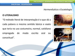 FACULDADE E SEMINÁRIOS TEOLÓGICO NACIONAL
DISCIPLINA: ESCATOLOGIA
O LITERALISMO
“O método literal de interpretação é o que dá a
cada palavra o mesmo sentido básico e exato
que teria no uso costumeiro, normal, cotidiano
empregada de modo escrito oral ou
conceitual”.
8
Hermenêutica e Escatologia
 