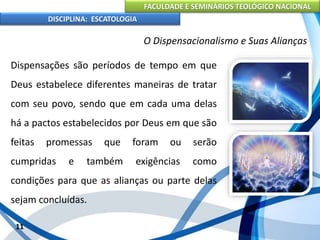 FACULDADE E SEMINÁRIOS TEOLÓGICO NACIONAL
DISCIPLINA: ESCATOLOGIA
Dispensações são períodos de tempo em que
Deus estabelece diferentes maneiras de tratar
com seu povo, sendo que em cada uma delas
há a pactos estabelecidos por Deus em que são
feitas promessas que foram ou serão
cumpridas e também exigências como
condições para que as alianças ou parte delas
sejam concluídas.
11
O Dispensacionalismo e Suas Alianças
 