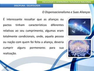 FACULDADE E SEMINÁRIOS TEOLÓGICO NACIONAL
DISCIPLINA: ESCATOLOGIA
É interessante ressaltar que as alianças ou
pactos tinham características diferentes
relativas ao seu cumprimento, algumas eram
totalmente condicionais, onde, aquela pessoa
ou nação com quem foi feita a aliança, deveria
cumprir alguns pormenores para sua
realização.
13
O Dispensacionalismo e Suas Alianças
 