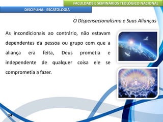 FACULDADE E SEMINÁRIOS TEOLÓGICO NACIONAL
DISCIPLINA: ESCATOLOGIA
As incondicionais ao contrário, não estavam
dependentes da pessoa ou grupo com que a
aliança era feita, Deus prometia e
independente de qualquer coisa ele se
comprometia a fazer.
14
O Dispensacionalismo e Suas Alianças
 