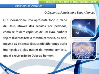 FACULDADE E SEMINÁRIOS TEOLÓGICO NACIONAL
DISCIPLINA: ESCATOLOGIA
O dispensacionalismo apresenta todo o plano
de Deus através dos séculos por períodos,
como se fossem capítulos de um livro, embora
sejam distintos têm o mesmo contexto, ou seja,
mesmo as dispensações sendo diferentes estão
interligadas e elas tratam do mesmo contexto,
que é a revelação de Deus ao homem.
15
O Dispensacionalismo e Suas Alianças
 