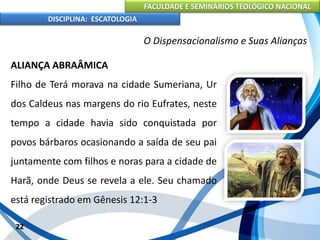 FACULDADE E SEMINÁRIOS TEOLÓGICO NACIONAL
DISCIPLINA: ESCATOLOGIA
ALIANÇA ABRAÂMICA
Filho de Terá morava na cidade Sumeriana, Ur
dos Caldeus nas margens do rio Eufrates, neste
tempo a cidade havia sido conquistada por
povos bárbaros ocasionando a saída de seu pai
juntamente com filhos e noras para a cidade de
Harã, onde Deus se revela a ele. Seu chamado
está registrado em Gênesis 12:1-3
22
O Dispensacionalismo e Suas Alianças
 