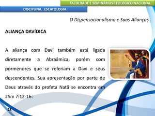 FACULDADE E SEMINÁRIOS TEOLÓGICO NACIONAL
DISCIPLINA: ESCATOLOGIA
ALIANÇA DAVÍDICA
A aliança com Davi também está ligada
diretamente a Abraâmica, porém com
pormenores que se referiam a Davi e seus
descendentes. Sua apresentação por parte de
Deus através do profeta Natã se encontra em
2Sm 7:12-16:
23
O Dispensacionalismo e Suas Alianças
 