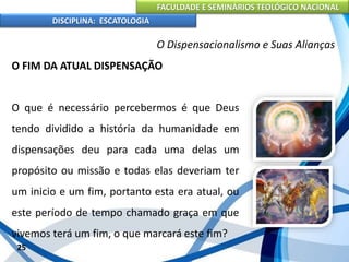 FACULDADE E SEMINÁRIOS TEOLÓGICO NACIONAL
DISCIPLINA: ESCATOLOGIA
O FIM DA ATUAL DISPENSAÇÃO
O que é necessário percebermos é que Deus
tendo dividido a história da humanidade em
dispensações deu para cada uma delas um
propósito ou missão e todas elas deveriam ter
um inicio e um fim, portanto esta era atual, ou
este período de tempo chamado graça em que
vivemos terá um fim, o que marcará este fim?
25
O Dispensacionalismo e Suas Alianças
 