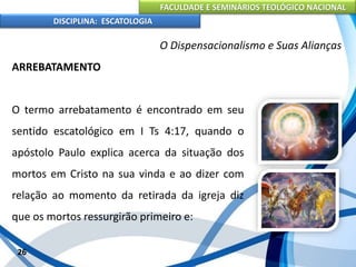 FACULDADE E SEMINÁRIOS TEOLÓGICO NACIONAL
DISCIPLINA: ESCATOLOGIA
ARREBATAMENTO
O termo arrebatamento é encontrado em seu
sentido escatológico em I Ts 4:17, quando o
apóstolo Paulo explica acerca da situação dos
mortos em Cristo na sua vinda e ao dizer com
relação ao momento da retirada da igreja diz
que os mortos ressurgirão primeiro e:
26
O Dispensacionalismo e Suas Alianças
 