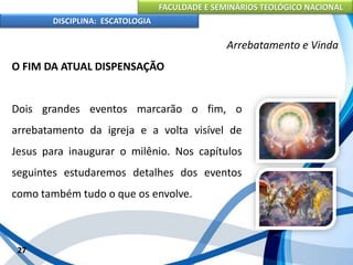 FACULDADE E SEMINÁRIOS TEOLÓGICO NACIONAL
DISCIPLINA: ESCATOLOGIA
O FIM DA ATUAL DISPENSAÇÃO
Dois grandes eventos marcarão o fim, o
arrebatamento da igreja e a volta visível de
Jesus para inaugurar o milênio. Nos capítulos
seguintes estudaremos detalhes dos eventos
como também tudo o que os envolve.
27
Arrebatamento e Vinda
 