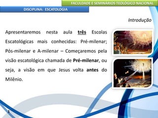 FACULDADE E SEMINÁRIOS TEOLÓGICO NACIONAL
DISCIPLINA: ESCATOLOGIA
Apresentaremos nesta aula três Escolas
Escatológicas mais conhecidas: Pré-milenar;
Pós-milenar e A-milenar – Começaremos pela
visão escatológica chamada de Pré-milenar, ou
seja, a visão em que Jesus volta antes do
Milênio.
1
Introdução
 