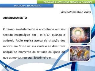 FACULDADE E SEMINÁRIOS TEOLÓGICO NACIONAL
DISCIPLINA: ESCATOLOGIA
ARREBATAMENTO
O termo arrebatamento é encontrado em seu
sentido escatológico em I Ts 4:17, quando o
apóstolo Paulo explica acerca da situação dos
mortos em Cristo na sua vinda e ao dizer com
relação ao momento da retirada da igreja diz
que os mortos ressurgirão primeiro e:
28
Arrebatamento e Vinda
 