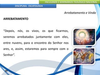 FACULDADE E SEMINÁRIOS TEOLÓGICO NACIONAL
DISCIPLINA: ESCATOLOGIA
ARREBATAMENTO
“Depois, nós, os vivos, os que ficarmos,
seremos arrebatados juntamente com eles,
entre nuvens, para o encontro do Senhor nos
ares, e, assim, estaremos para sempre com o
Senhor”.
29
Arrebatamento e Vinda
 