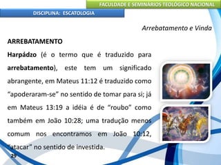 FACULDADE E SEMINÁRIOS TEOLÓGICO NACIONAL
DISCIPLINA: ESCATOLOGIA
ARREBATAMENTO
Harpádzo (é o termo que é traduzido para
arrebatamento), este tem um significado
abrangente, em Mateus 11:12 é traduzido como
“apoderaram-se” no sentido de tomar para si; já
em Mateus 13:19 a idéia é de “roubo” como
também em João 10:28; uma tradução menos
comum nos encontramos em João 10:12,
“atacar” no sentido de investida.
29
Arrebatamento e Vinda
 