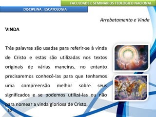 FACULDADE E SEMINÁRIOS TEOLÓGICO NACIONAL
DISCIPLINA: ESCATOLOGIA
VINDA
Três palavras são usadas para referir-se à vinda
de Cristo e estas são utilizadas nos textos
originais de várias maneiras, no entanto
precisaremos conhecê-las para que tenhamos
uma compreensão melhor sobre seus
significados e se podemos utilizá-las ou não
para nomear a vinda gloriosa de Cristo.
30
Arrebatamento e Vinda
 