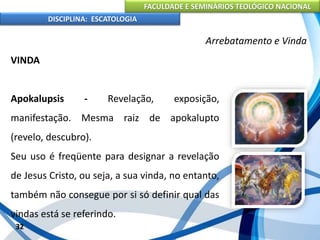 FACULDADE E SEMINÁRIOS TEOLÓGICO NACIONAL
DISCIPLINA: ESCATOLOGIA
VINDA
Apokalupsis - Revelação, exposição,
manifestação. Mesma raiz de apokalupto
(revelo, descubro).
Seu uso é freqüente para designar a revelação
de Jesus Cristo, ou seja, a sua vinda, no entanto,
também não consegue por si só definir qual das
vindas está se referindo.
32
Arrebatamento e Vinda
 