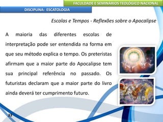 FACULDADE E SEMINÁRIOS TEOLÓGICO NACIONAL
DISCIPLINA: ESCATOLOGIA
A maioria das diferentes escolas de
interpretação pode ser entendida na forma em
que seu método explica o tempo. Os preteristas
afirmam que a maior parte do Apocalipse tem
sua principal referência no passado. Os
futuristas declaram que a maior parte do livro
ainda deverá ter cumprimento futuro.
33
Escolas e Tempos - Reflexões sobre o Apocalipse
 