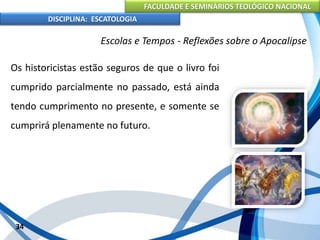 FACULDADE E SEMINÁRIOS TEOLÓGICO NACIONAL
DISCIPLINA: ESCATOLOGIA
Os historicistas estão seguros de que o livro foi
cumprido parcialmente no passado, está ainda
tendo cumprimento no presente, e somente se
cumprirá plenamente no futuro.
34
Escolas e Tempos - Reflexões sobre o Apocalipse
 