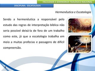 FACULDADE E SEMINÁRIOS TEOLÓGICO NACIONAL
DISCIPLINA: ESCATOLOGIA
Sendo a hermenêutica a responsável pelo
estudo das regras de interpretação bíblica não
seria possível deixá-la de fora de um trabalho
como este, já que a escatologia trabalha em
meio a muitas profecias e passagens de difícil
compreensão.
2
Hermenêutica e Escatologia
 
