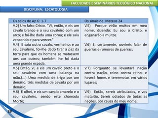 FACULDADE E SEMINÁRIOS TEOLÓGICO NACIONAL
DISCIPLINA: ESCATOLOGIA
39
Os selos de Ap 6: 1-7 Os sinais de Mateus 24
V.2) Um falso Cristo. “Vi, então, e eis um
cavalo branco e o seu cavaleiro com um
arco; e foi-lhe dada uma coroa; e ele saiu
vencendo e para vencer.”
V.5) Porque virão muitos em meu
nome, dizendo: Eu sou o Cristo, e
enganarão a muitos.
V.4) E saiu outro cavalo, vermelho; e ao
seu cavaleiro, foi-lhe dado tirar a paz da
terra para que os homens se matassem
uns aos outros; também lhe foi dada
uma grande espada.
V.6) E, certamente, ouvireis falar de
guerras e rumores de guerras;
V.5) Então, vi, e eis um cavalo preto e o
seu cavaleiro com uma balança na
mão.(...) Uma medida de trigo por um
denário; três medidas de cevada por um
denário;
V.7) Porquanto se levantará nação
contra nação, reino contra reino, e
haverá fomes e terremotos em vários
lugares;
V.8) E olhei, e eis um cavalo amarelo e o
seu cavaleiro, sendo este chamado
Morte;
V.9) Então, sereis atribulados, e vos
matarão. Sereis odiados de todas as
nações, por causa do meu nome.
 