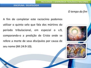 FACULDADE E SEMINÁRIOS TEOLÓGICO NACIONAL
DISCIPLINA: ESCATOLOGIA
A fim de completar este raciocínio podemos
utilizar o quinto selo que fala dos mártires do
período tribulacional, em especial o v.9,
comparando-o a predição de Cristo onde se
refere a morte de seus discípulos por causa de
seu nome (Mt 24:9-10).
40
O tempo do fim
 