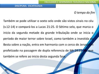 FACULDADE E SEMINÁRIOS TEOLÓGICO NACIONAL
DISCIPLINA: ESCATOLOGIA
Também se pode utilizar o sexto selo onde são vistos sinais no céu
(v.12-14) e compará-los a Lucas 21:25. O Sétimo selo, que marca o
inicio da segunda metade da grande tribulação onde se inicia o
período de maior terror sobre Israel, como também a investida da
Besta sobre a nação, entra em harmonia com o cerco de Jerusalém
profetizado na passagem de dupla referencia de Mt 24:15-21, que
também se refere ao inicio desta segunda fase.
41
O tempo do fim
 