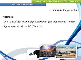 FACULDADE E SEMINÁRIOS TEOLÓGICO NACIONAL
DISCIPLINA: ESCATOLOGIA
Apostasia
“Ora, o Espírito afirma expressamente que, nos últimos tempos,
alguns apostatarão da fé” (ITm 4:1).
43
Os sinais do tempo do fim
 