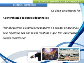 FACULDADE E SEMINÁRIOS TEOLÓGICO NACIONAL
DISCIPLINA: ESCATOLOGIA
A generalização de desvios doutrinários
“Por obedecerem a espíritos enganadores e a ensinos de demônios,
pela hipocrisia dos que falam mentiras e que tem cauterizada a
própria consciência”
44
Os sinais do tempo do fim
 