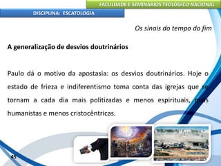 FACULDADE E SEMINÁRIOS TEOLÓGICO NACIONAL
DISCIPLINA: ESCATOLOGIA
A generalização de desvios doutrinários
Paulo dá o motivo da apostasia: os desvios doutrinários. Hoje o
estado de frieza e indiferentismo toma conta das igrejas que se
tornam a cada dia mais politizadas e menos espirituais, mais
humanistas e menos cristocêntricas.
45
Os sinais do tempo do fim
 