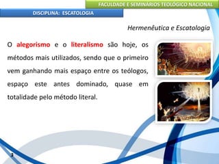 FACULDADE E SEMINÁRIOS TEOLÓGICO NACIONAL
DISCIPLINA: ESCATOLOGIA
O alegorismo e o literalismo são hoje, os
métodos mais utilizados, sendo que o primeiro
vem ganhando mais espaço entre os teólogos,
espaço este antes dominado, quase em
totalidade pelo método literal.
3
Hermenêutica e Escatologia
 