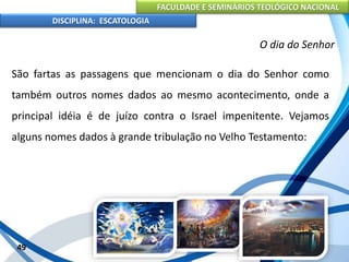 FACULDADE E SEMINÁRIOS TEOLÓGICO NACIONAL
DISCIPLINA: ESCATOLOGIA
São fartas as passagens que mencionam o dia do Senhor como
também outros nomes dados ao mesmo acontecimento, onde a
principal idéia é de juízo contra o Israel impenitente. Vejamos
alguns nomes dados à grande tribulação no Velho Testamento:
49
O dia do Senhor
 