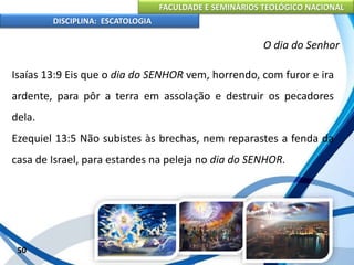 FACULDADE E SEMINÁRIOS TEOLÓGICO NACIONAL
DISCIPLINA: ESCATOLOGIA
Isaías 13:9 Eis que o dia do SENHOR vem, horrendo, com furor e ira
ardente, para pôr a terra em assolação e destruir os pecadores
dela.
Ezequiel 13:5 Não subistes às brechas, nem reparastes a fenda da
casa de Israel, para estardes na peleja no dia do SENHOR.
50
O dia do Senhor
 