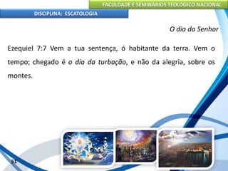 FACULDADE E SEMINÁRIOS TEOLÓGICO NACIONAL
DISCIPLINA: ESCATOLOGIA
Ezequiel 7:7 Vem a tua sentença, ó habitante da terra. Vem o
tempo; chegado é o dia da turbação, e não da alegria, sobre os
montes.
51
O dia do Senhor
 