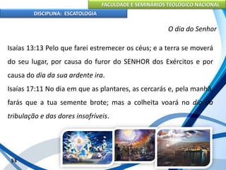 FACULDADE E SEMINÁRIOS TEOLÓGICO NACIONAL
DISCIPLINA: ESCATOLOGIA
Isaías 13:13 Pelo que farei estremecer os céus; e a terra se moverá
do seu lugar, por causa do furor do SENHOR dos Exércitos e por
causa do dia da sua ardente ira.
Isaías 17:11 No dia em que as plantares, as cercarás e, pela manhã,
farás que a tua semente brote; mas a colheita voará no dia da
tribulação e das dores insofríveis.
53
O dia do Senhor
 