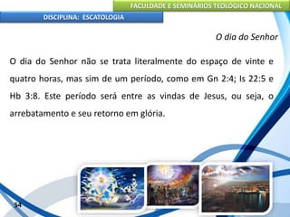 FACULDADE E SEMINÁRIOS TEOLÓGICO NACIONAL
DISCIPLINA: ESCATOLOGIA
O dia do Senhor não se trata literalmente do espaço de vinte e
quatro horas, mas sim de um período, como em Gn 2:4; Is 22:5 e
Hb 3:8. Este período será entre as vindas de Jesus, ou seja, o
arrebatamento e seu retorno em glória.
54
O dia do Senhor
 
