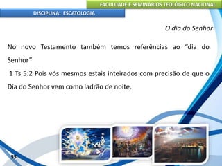 FACULDADE E SEMINÁRIOS TEOLÓGICO NACIONAL
DISCIPLINA: ESCATOLOGIA
No novo Testamento também temos referências ao “dia do
Senhor”
1 Ts 5:2 Pois vós mesmos estais inteirados com precisão de que o
Dia do Senhor vem como ladrão de noite.
55
O dia do Senhor
 