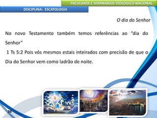 FACULDADE E SEMINÁRIOS TEOLÓGICO NACIONAL
DISCIPLINA: ESCATOLOGIA
No novo Testamento também temos referências ao “dia do
Senhor”
1 Ts 5:2 Pois vós mesmos estais inteirados com precisão de que o
Dia do Senhor vem como ladrão de noite.
56
O dia do Senhor
 