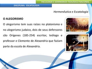 FACULDADE E SEMINÁRIOS TEOLÓGICO NACIONAL
DISCIPLINA: ESCATOLOGIA
O ALEGORISMO
O alegorismo tem suas raízes no platonismo e
no alegorismo judaico, dois de seus defensores
são Orígenes (185-254) escritor, teólogo e
professor e Clemente de Alexandria que faziam
parte da escola de Alexandria.
4
Hermenêutica e Escatologia
 