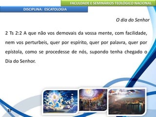 FACULDADE E SEMINÁRIOS TEOLÓGICO NACIONAL
DISCIPLINA: ESCATOLOGIA
2 Ts 2:2 A que não vos demovais da vossa mente, com facilidade,
nem vos perturbeis, quer por espírito, quer por palavra, quer por
epístola, como se procedesse de nós, supondo tenha chegado o
Dia do Senhor.
57
O dia do Senhor
 