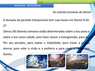 FACULDADE E SEMINÁRIOS TEOLÓGICO NACIONAL
DISCIPLINA: ESCATOLOGIA
A duração do período tribulacional tem suas bases em Daniel 9:24-
27
(Verso 24) Setenta semanas estão determinadas sobre o teu povo e
sobre a tua santa cidade, para fazer cessar a transgressão, para dar
fim aos pecados, para expiar a iniqüidade, para trazer a justiça
eterna, para selar a visão e a profecia e para ungir o Santo dos
Santos.
58
As setenta semanas de Daniel
 