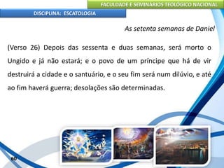FACULDADE E SEMINÁRIOS TEOLÓGICO NACIONAL
DISCIPLINA: ESCATOLOGIA
(Verso 26) Depois das sessenta e duas semanas, será morto o
Ungido e já não estará; e o povo de um príncipe que há de vir
destruirá a cidade e o santuário, e o seu fim será num dilúvio, e até
ao fim haverá guerra; desolações são determinadas.
60
As setenta semanas de Daniel
 